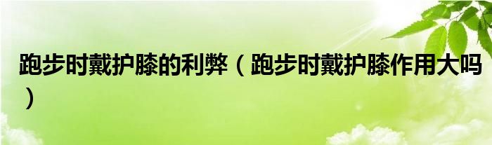 跑步时戴护膝的利弊（跑步时戴护膝作用大吗）