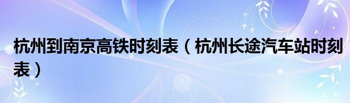 杭州到南京高铁时刻表（杭州长途汽车站时刻表）