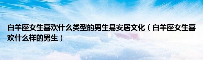 白羊座女生喜欢什么类型的男生易安居文化（白羊座女生喜欢什么样的男生）