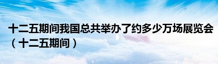 十二五期间我国总共举办了约多少万场展览会（十二五期间）