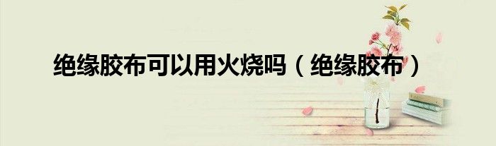绝缘胶布可以用火烧吗（绝缘胶布）