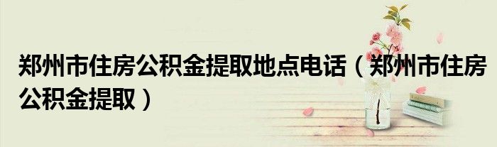 郑州市住房公积金提取地点电话（郑州市住房公积金提取）