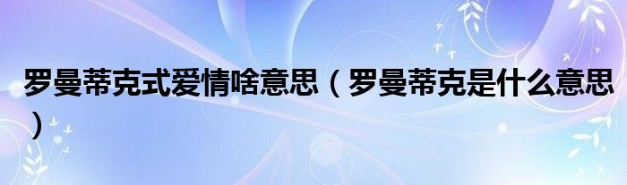 罗曼蒂克式爱情啥意思（罗曼蒂克是什么意思）