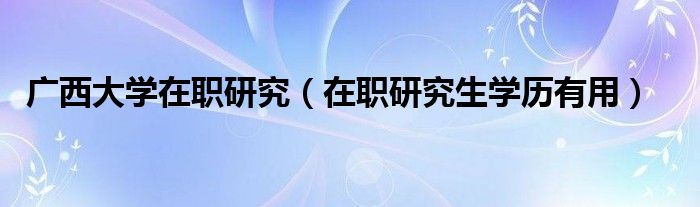 广西大学在职研究（在职研究生学历有用）