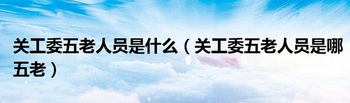 关工委五老人员是什么（关工委五老人员是哪五老）