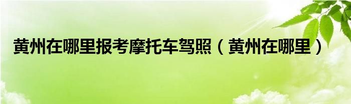 黄州在哪里报考摩托车驾照（黄州在哪里）