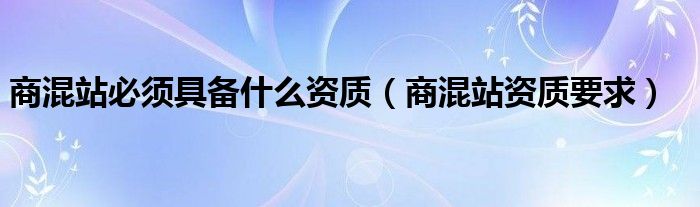 商混站必须具备什么资质（商混站资质要求）
