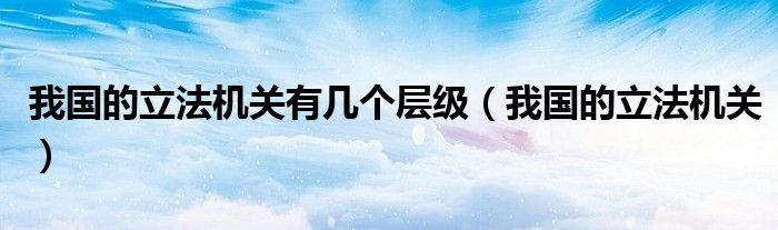 我国的立法机关有几个层级（我国的立法机关）