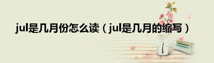 jul是几月份怎么读（jul是几月的缩写）