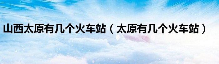 山西太原有几个火车站（太原有几个火车站）