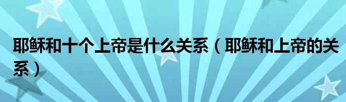 耶稣和十个上帝是什么关系（耶稣和上帝的关系）
