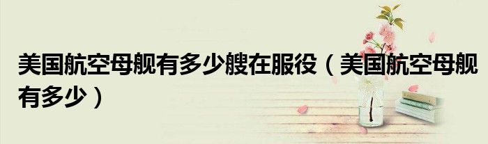 美国航空母舰有多少艘在服役（美国航空母舰有多少）
