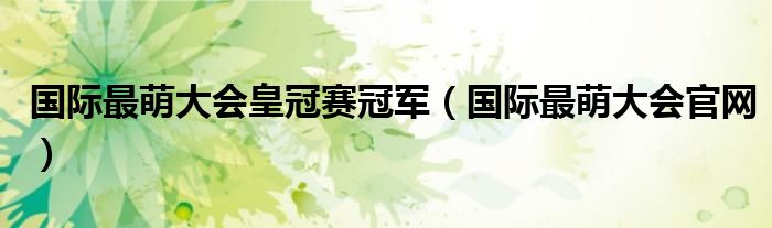 国际最萌大会皇冠赛冠军（国际最萌大会官网）