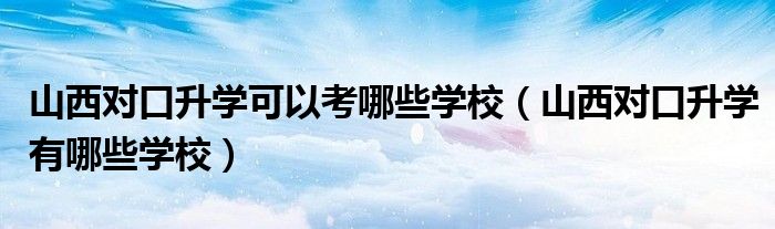 山西对口升学可以考哪些学校（山西对口升学有哪些学校）