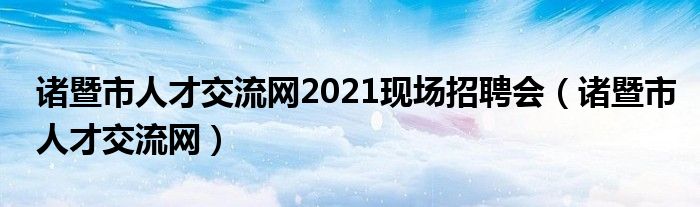 诸暨市人才交流网2021现场招聘会（诸暨市人才交流网）