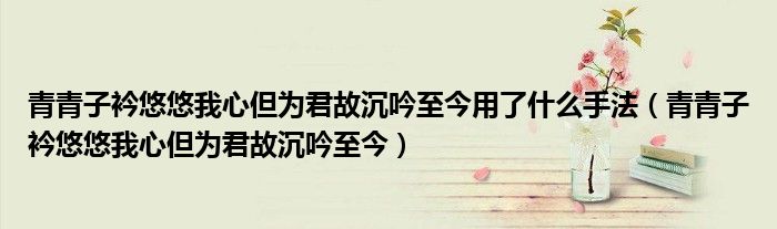 青青子衿悠悠我心但为君故沉吟至今用了什么手法（青青子衿悠悠我心但为君故沉吟至今）