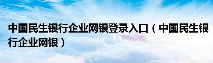 中国民生银行企业网银登录入口（中国民生银行企业网银）