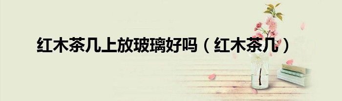 红木茶几上放玻璃好吗（红木茶几）