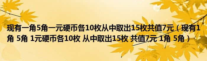 现有一角5角一元硬币各10枚从中取出15枚共值7元（现有1角 5角 1元硬币各10枚 从中取出15枚 共值7元 1角 5角）