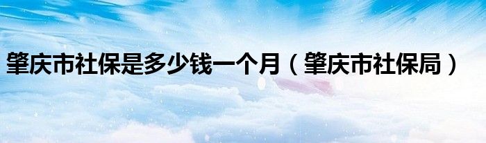 肇庆市社保是多少钱一个月（肇庆市社保局）