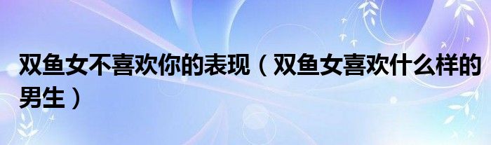 双鱼女不喜欢你的表现（双鱼女喜欢什么样的男生）