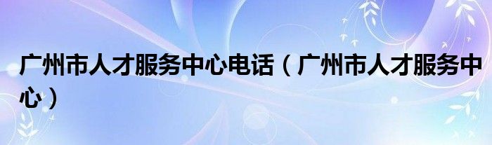 广州市人才服务中心电话（广州市人才服务中心）