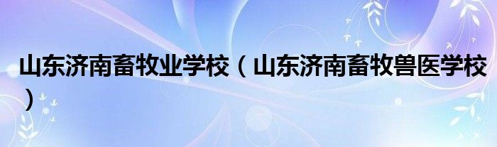 山东济南畜牧业学校（山东济南畜牧兽医学校）