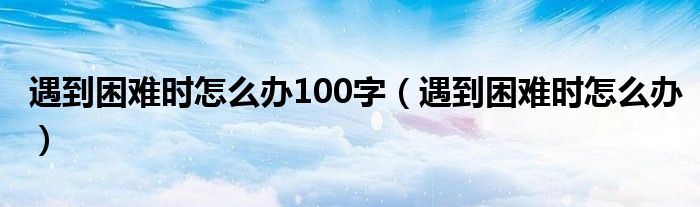 遇到困难时怎么办100字（遇到困难时怎么办）