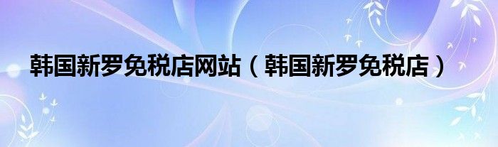 韩国新罗免税店网站（韩国新罗免税店）