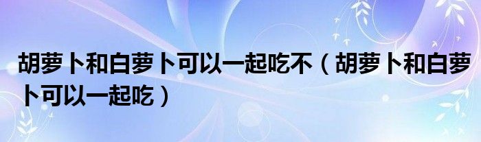 胡萝卜和白萝卜可以一起吃不（胡萝卜和白萝卜可以一起吃）