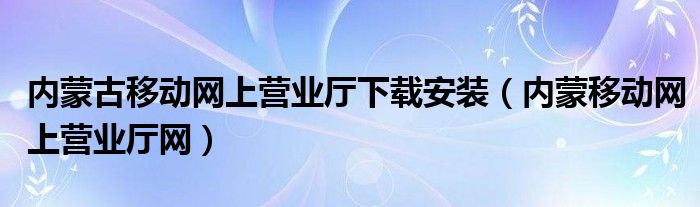 内蒙古移动网上营业厅下载安装（内蒙移动网上营业厅网）