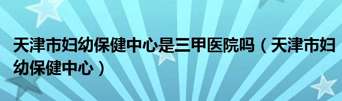 天津市妇幼保健中心是三甲医院吗（天津市妇幼保健中心）