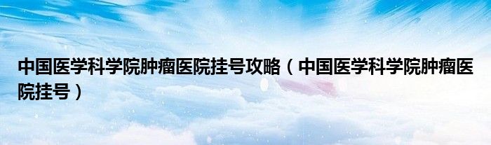 中国医学科学院肿瘤医院挂号攻略（中国医学科学院肿瘤医院挂号）