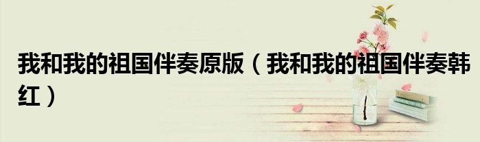 我和我的祖国伴奏原版（我和我的祖国伴奏韩红）