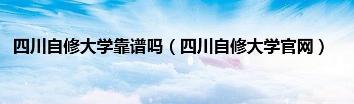 四川自修大学靠谱吗（四川自修大学官网）