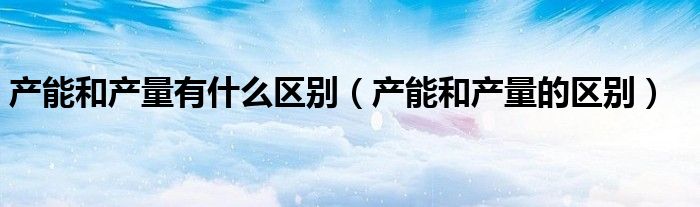 产能和产量有什么区别（产能和产量的区别）