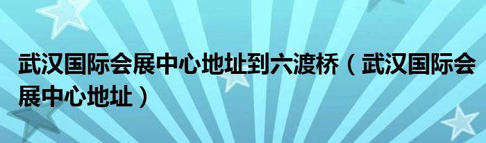 武汉国际会展中心地址到六渡桥（武汉国际会展中心地址）