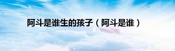 阿斗是谁生的孩子（阿斗是谁）