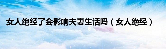 女人绝经了会影响夫妻生活吗（女人绝经）