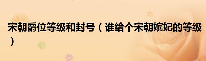 宋朝爵位等级和封号（谁给个宋朝嫔妃的等级）