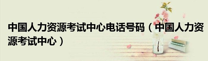 中国人力资源考试中心电话号码（中国人力资源考试中心）