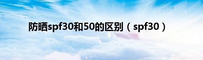 防晒spf30和50的区别（spf30）
