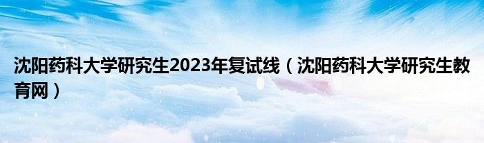 沈阳药科大学研究生2023年复试线（沈阳药科大学研究生教育网）