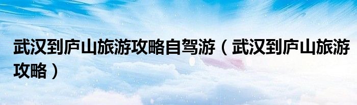 武汉到庐山旅游攻略自驾游（武汉到庐山旅游攻略）