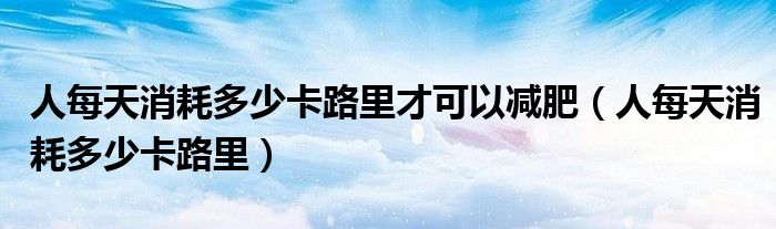 人每天消耗多少卡路里才可以减肥（人每天消耗多少卡路里）