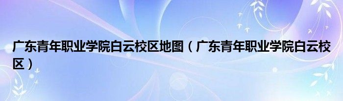 广东青年职业学院白云校区地图（广东青年职业学院白云校区）