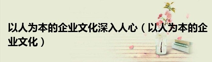以人为本的企业文化深入人心（以人为本的企业文化）