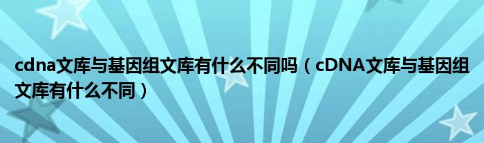 cdna文库与基因组文库有什么不同吗（cDNA文库与基因组文库有什么不同）