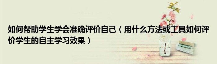 如何帮助学生学会准确评价自己（用什么方法或工具如何评价学生的自主学习效果）