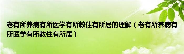 老有所养病有所医学有所教住有所居的理解（老有所养病有所医学有所教住有所居）
